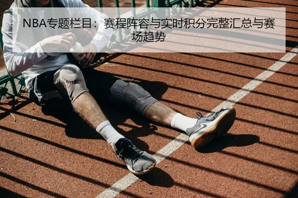 NBA专题栏目：赛程阵容与实时积分完整汇总与赛场趋势